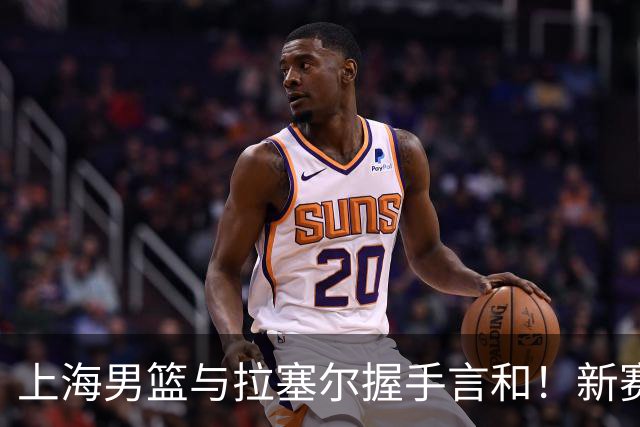 上海男篮与拉塞尔握手言和！新赛季一起扬帆起航